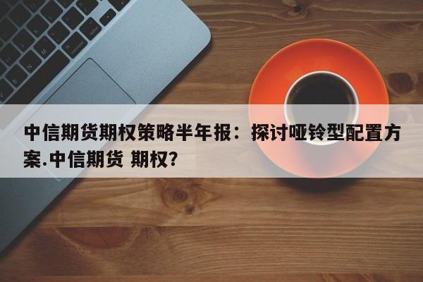 中信期货期权策略半年报:探讨哑铃型配置方案.中信期货 期权?