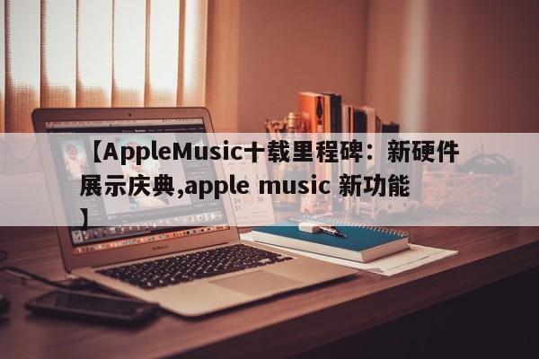 【AppleMusic十载里程碑:新硬件展示庆典,apple music 新功能】