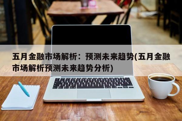 五月金融市场解析:预测未来趋势(五月金融市场解析预测未来趋势分析)