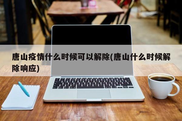唐山疫情什么时候可以解除(唐山什么时候解除响应)