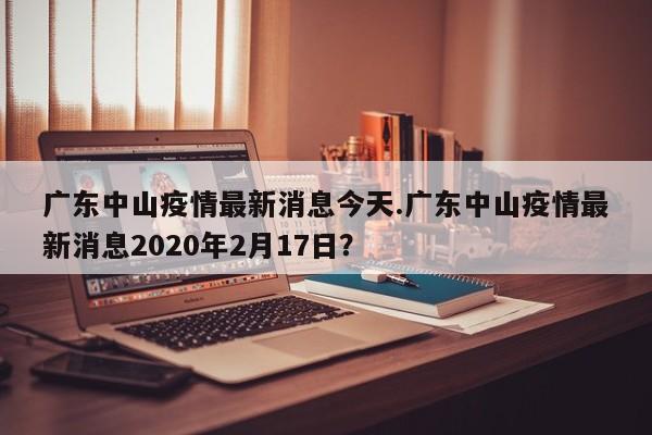广东中山疫情最新消息今天.广东中山疫情最新消息2020年2月17日?