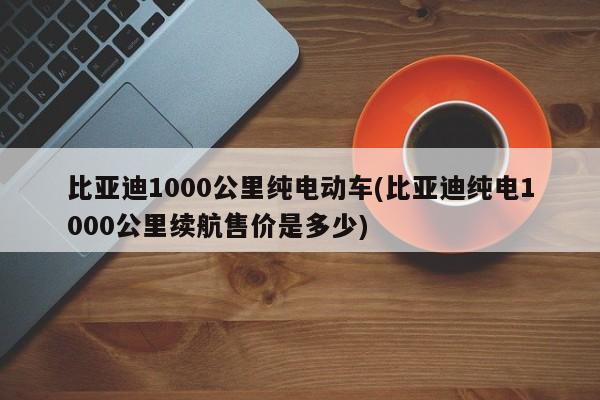 比亚迪1000公里纯电动车(比亚迪纯电1000公里续航售价是多少)