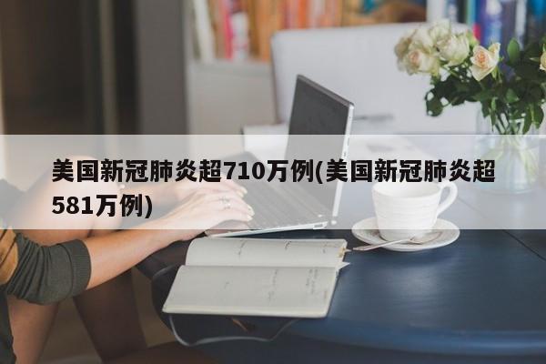 美国新冠肺炎超710万例(美国新冠肺炎超581万例)