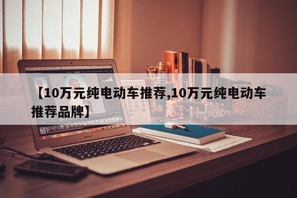 【10万元纯电动车推荐,10万元纯电动车推荐品牌】