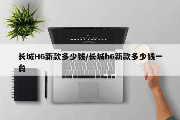 长城H6新款多少钱/长城h6新款多少钱一台