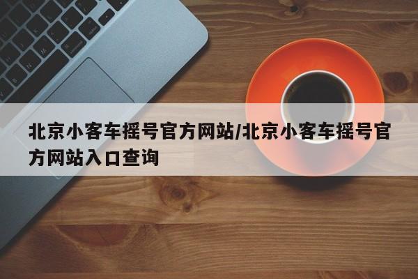 北京小客车摇号官方网站/北京小客车摇号官方网站入口查询