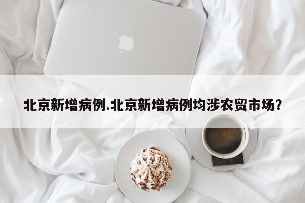 北京新增病例.北京新增病例均涉农贸市场?
