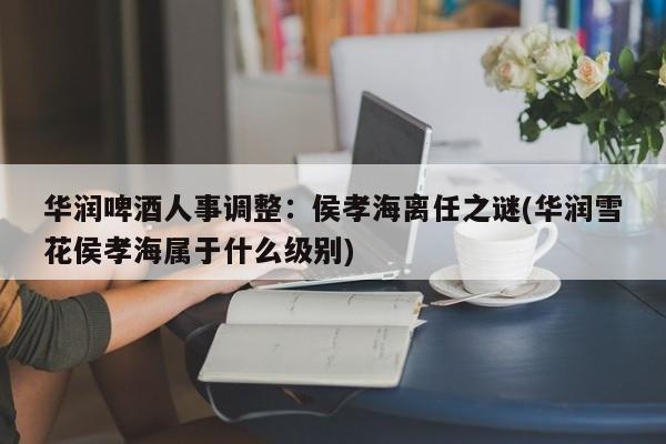 华润啤酒人事调整:侯孝海离任之谜(华润雪花侯孝海属于什么级别)