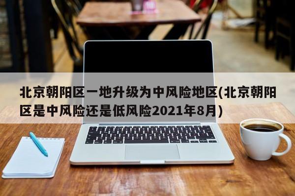 北京朝阳区一地升级为中风险地区(北京朝阳区是中风险还是低风险2021年8月)