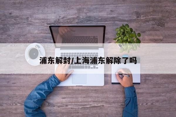 浦东解封/上海浦东解除了吗