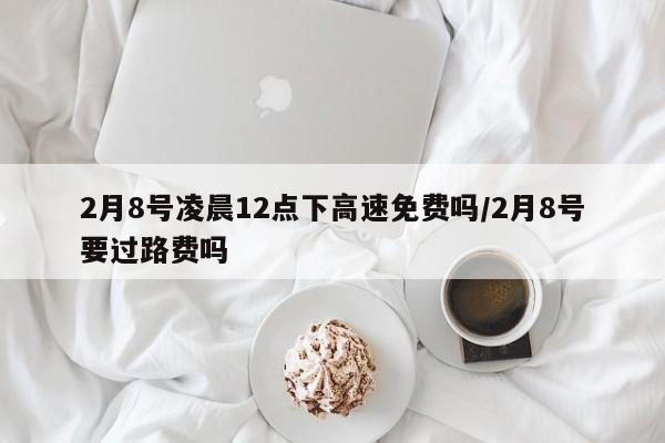 2月8号凌晨12点下高速免费吗/2月8号要过路费吗
