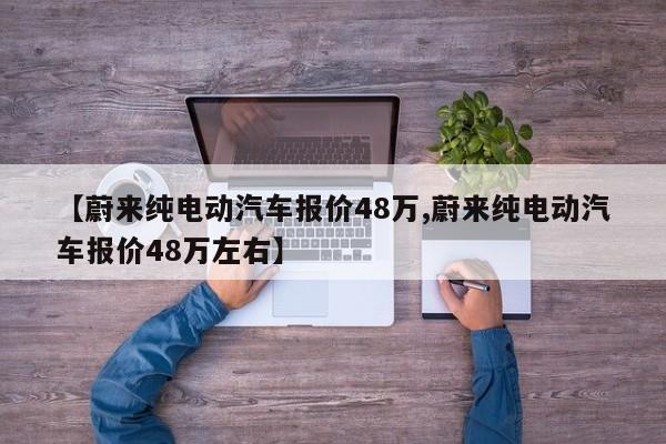 【蔚来纯电动汽车报价48万,蔚来纯电动汽车报价48万左右】