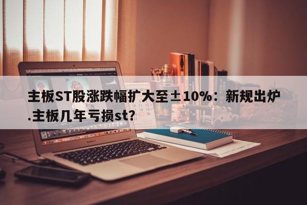 主板ST股涨跌幅扩大至±10%:新规出炉.主板几年亏损st?