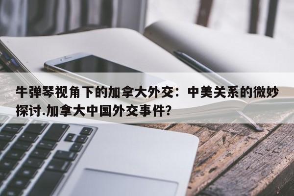 牛弹琴视角下的加拿大外交:中美关系的微妙探讨.加拿大中国外交事件?