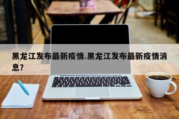 黑龙江发布最新疫情.黑龙江发布最新疫情消息?