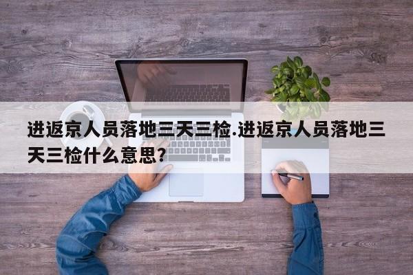 进返京人员落地三天三检.进返京人员落地三天三检什么意思?