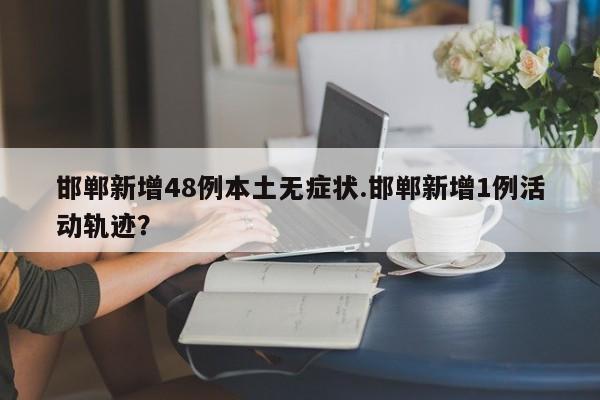 邯郸新增48例本土无症状.邯郸新增1例活动轨迹?