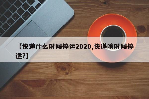 【快递什么时候停运2020,快递啥时候停运?】