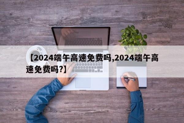 【2024端午高速免费吗,2024端午高速免费吗?】