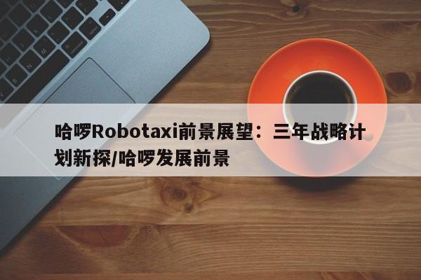哈啰Robotaxi前景展望:三年战略计划新探/哈啰发展前景