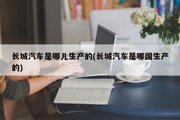 长城汽车是哪儿生产的(长城汽车是哪国生产的)