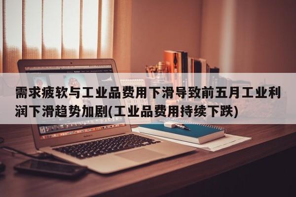 需求疲软与工业品费用下滑导致前五月工业利润下滑趋势加剧(工业品费用持续下跌)