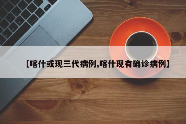 【喀什或现三代病例,喀什现有确诊病例】