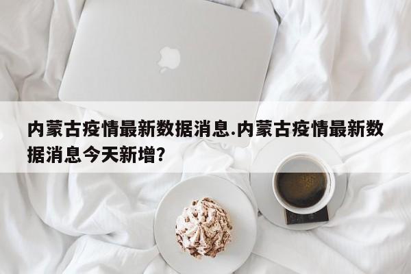 内蒙古疫情最新数据消息.内蒙古疫情最新数据消息今天新增?