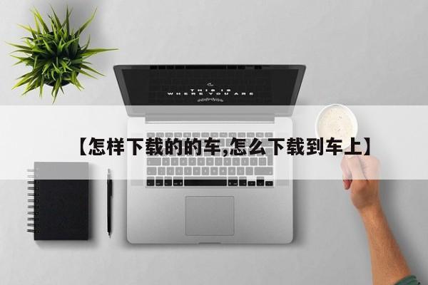 【怎样下载的的车,怎么下载到车上】