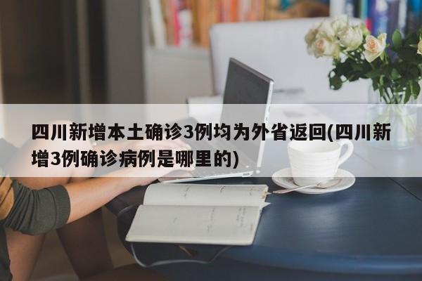 四川新增本土确诊3例均为外省返回(四川新增3例确诊病例是哪里的)