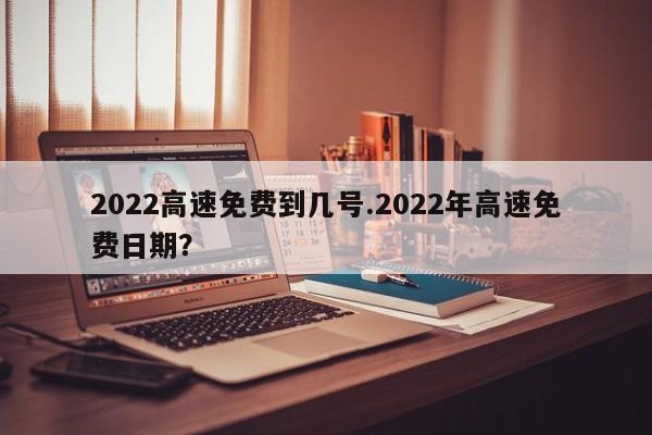 2022高速免费到几号.2022年高速免费日期?