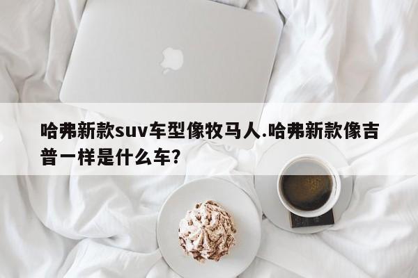 哈弗新款suv车型像牧马人.哈弗新款像吉普一样是什么车?