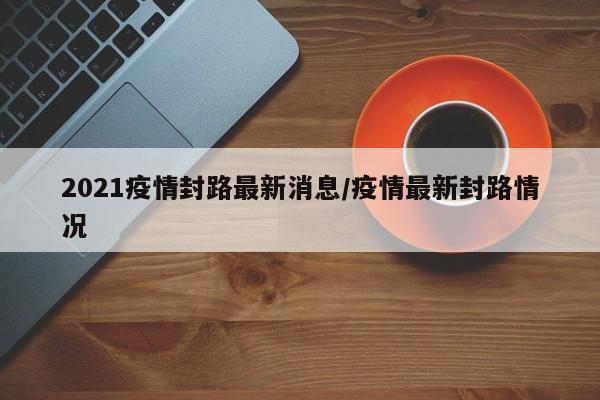 2021疫情封路最新消息/疫情最新封路情况