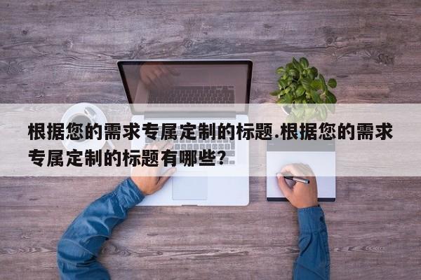 根据您的需求专属定制的标题.根据您的需求专属定制的标题有哪些?