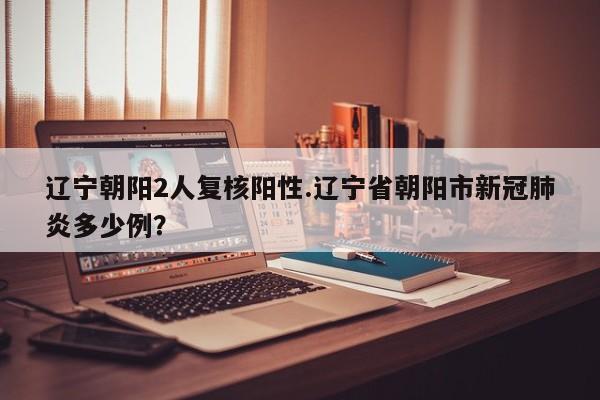 辽宁朝阳2人复核阳性.辽宁省朝阳市新冠肺炎多少例?