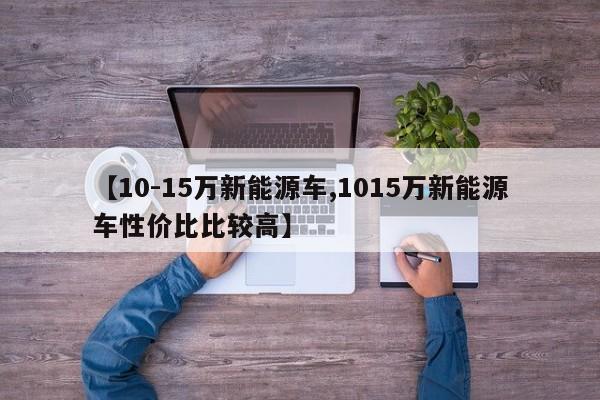 【10-15万新能源车,1015万新能源车性价比比较高】