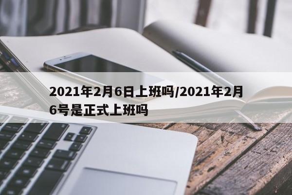 2021年2月6日上班吗/2021年2月6号是正式上班吗