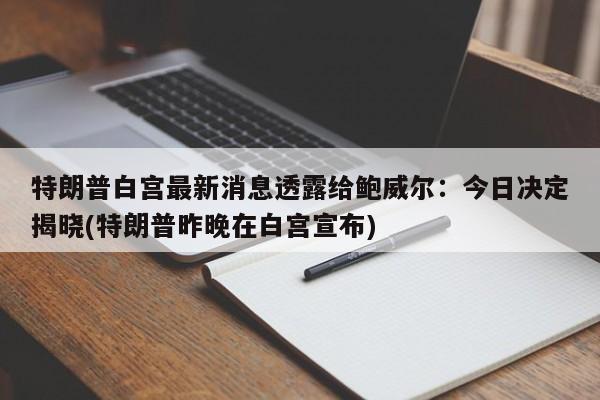 特朗普白宫最新消息透露给鲍威尔:今日决定揭晓(特朗普昨晚在白宫宣布)