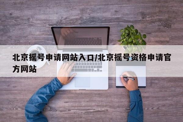 北京摇号申请网站入口/北京摇号资格申请官方网站