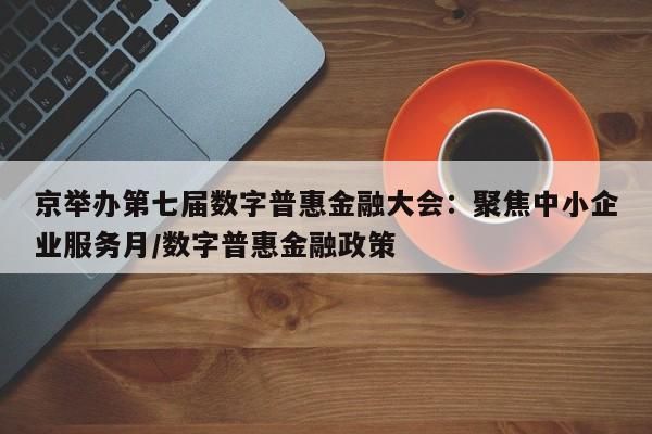 京举办第七届数字普惠金融大会:聚焦中小企业服务月/数字普惠金融政策