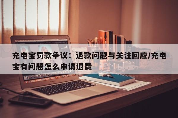 充电宝罚款争议:退款问题与关注回应/充电宝有问题怎么申请退费