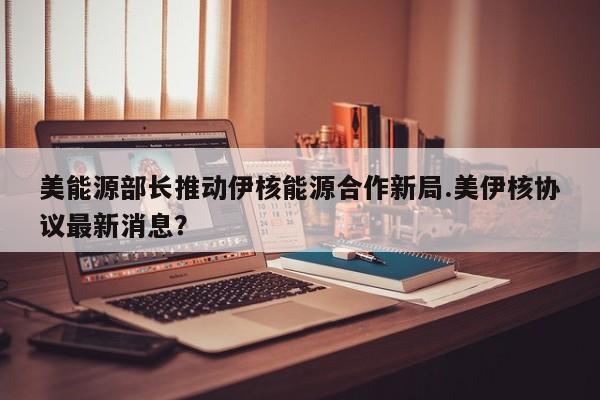 美能源部长推动伊核能源合作新局.美伊核协议最新消息?
