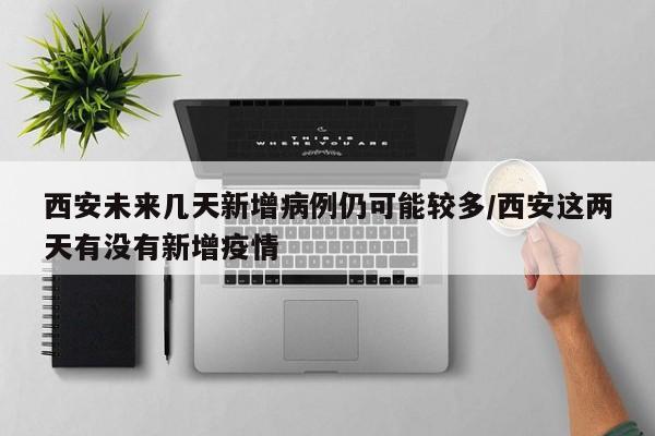 西安未来几天新增病例仍可能较多/西安这两天有没有新增疫情
