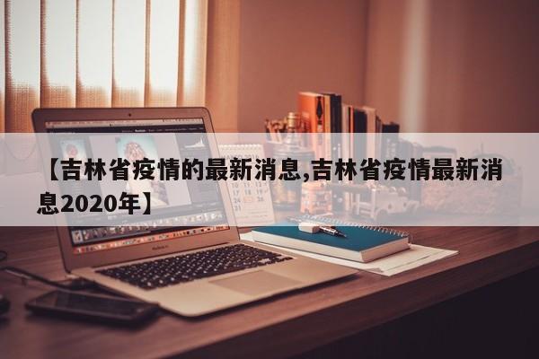 【吉林省疫情的最新消息,吉林省疫情最新消息2020年】