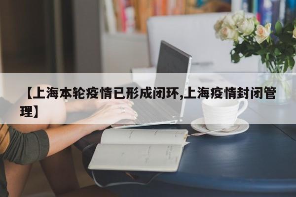 【上海本轮疫情已形成闭环,上海疫情封闭管理】