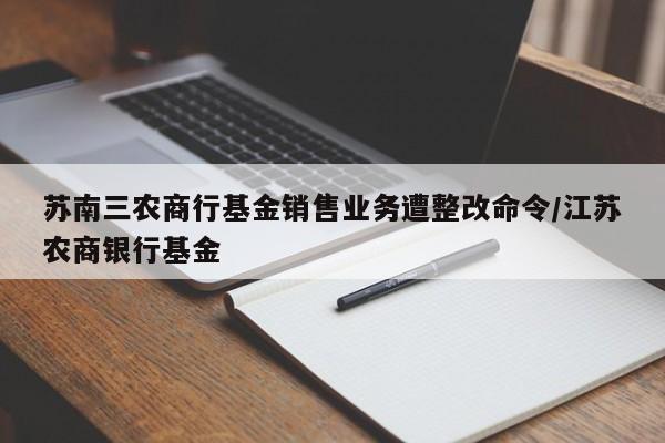 苏南三农商行基金销售业务遭整改命令/江苏农商银行基金