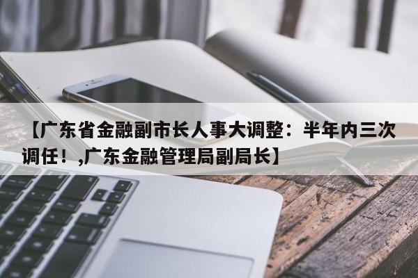 【广东省金融副市长人事大调整:半年内三次调任!,广东金融管理局副局长】