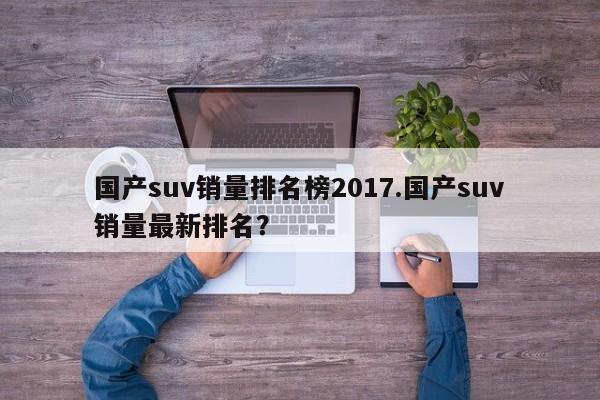国产suv销量排名榜2017.国产suv销量最新排名?