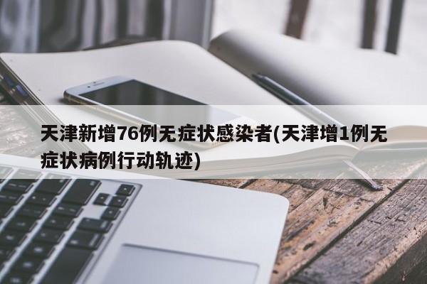 天津新增76例无症状感染者(天津增1例无症状病例行动轨迹)