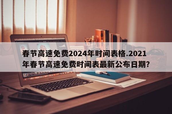 春节高速免费2024年时间表格.2021年春节高速免费时间表最新公布日期?